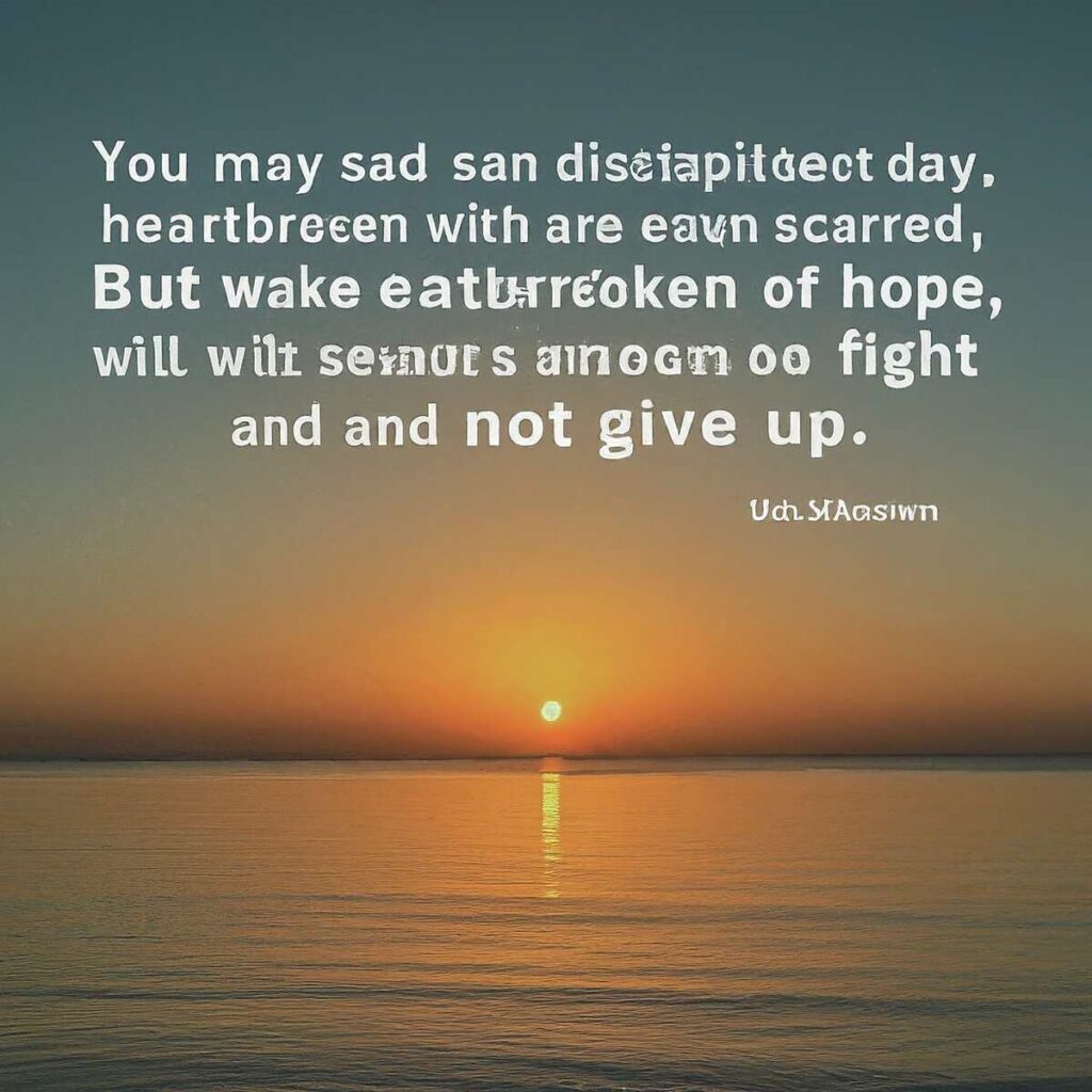 “You may be sad, disappointed, heartbroken or even scarred. But wake each day with a new sense of hope, a will to fight on and not give up.” — Unknown​.